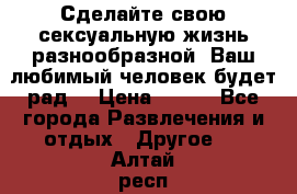 Сделайте свою сексуальную жизнь разнообразной! Ваш любимый человек будет рад. › Цена ­ 150 - Все города Развлечения и отдых » Другое   . Алтай респ.,Горно-Алтайск г.